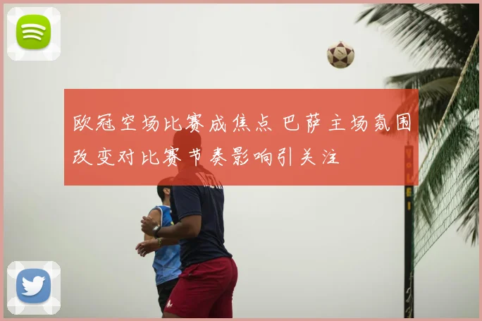 欧冠空场比赛成焦点 巴萨主场氛围改变对比赛节奏影响引关注