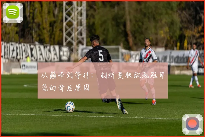 从巅峰到等待:剖析曼联欧冠冠军荒的背后原因