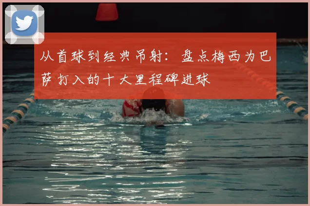 从首球到经典吊射：盘点梅西为巴萨打入的十大里程碑进球