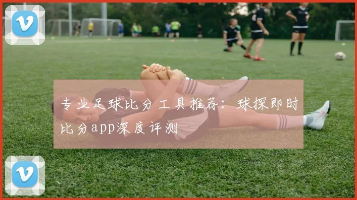 专业足球比分工具推荐：球探即时比分app深度评测