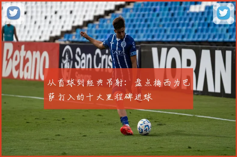 从首球到经典吊射：盘点梅西为巴萨打入的十大里程碑进球